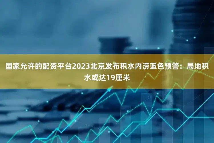 国家允许的配资平台2023北京发布积水内涝蓝色预警：局地积水或达19厘米