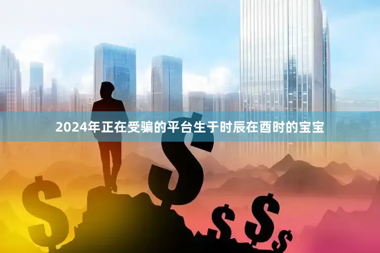2024年正在受骗的平台生于时辰在酉时的宝宝